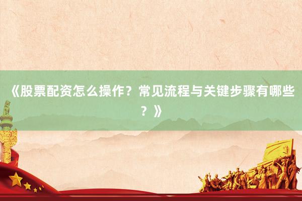 《股票配资怎么操作？常见流程与关键步骤有哪些？》