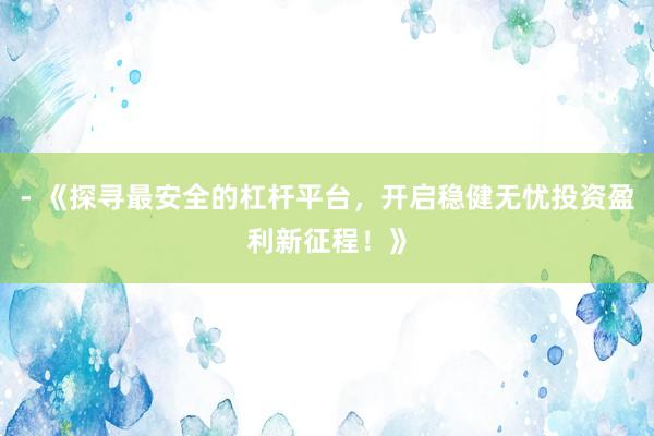 - 《探寻最安全的杠杆平台，开启稳健无忧投资盈利新征程！》