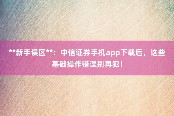 **新手误区**：中信证券手机app下载后，这些基础操作错误别再犯！