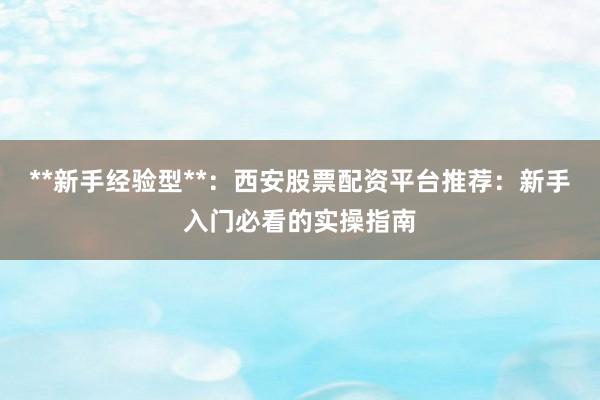 **新手经验型**：西安股票配资平台推荐：新手入门必看的实操指南