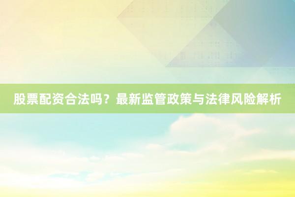 股票配资合法吗？最新监管政策与法律风险解析