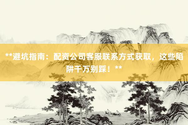 **避坑指南：配资公司客服联系方式获取，这些陷阱千万别踩！**