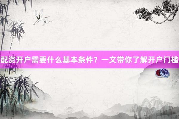 配资开户需要什么基本条件？一文带你了解开户门槛