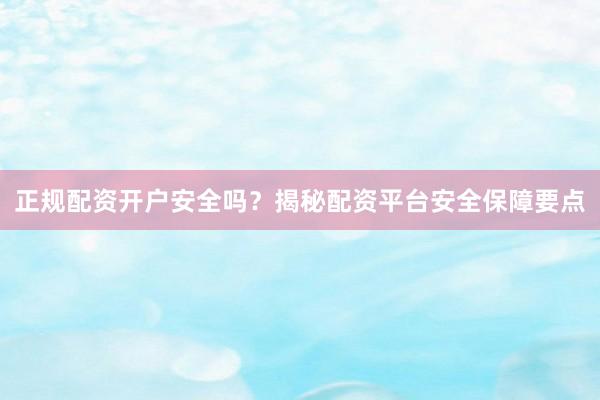 正规配资开户安全吗？揭秘配资平台安全保障要点