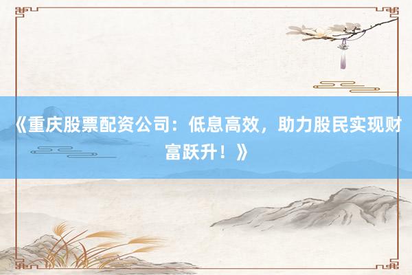 《重庆股票配资公司:低息高效,助力股民实现财富跃升!》
