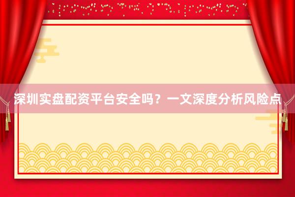 深圳实盘配资平台安全吗？一文深度分析风险点