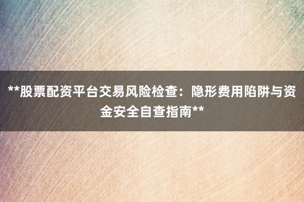 **股票配资平台交易风险检查：隐形费用陷阱与资金安全自查指南**