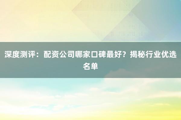 深度测评：配资公司哪家口碑最好？揭秘行业优选名单