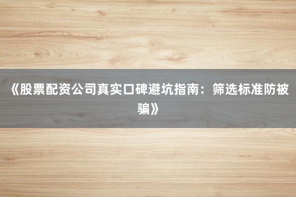 《股票配资公司真实口碑避坑指南：筛选标准防被骗》
