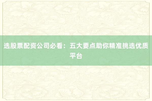 选股票配资公司必看：五大要点助你精准挑选优质平台