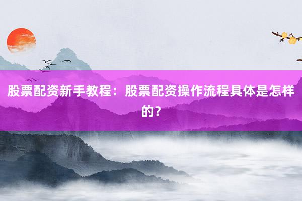 股票配资新手教程：股票配资操作流程具体是怎样的？