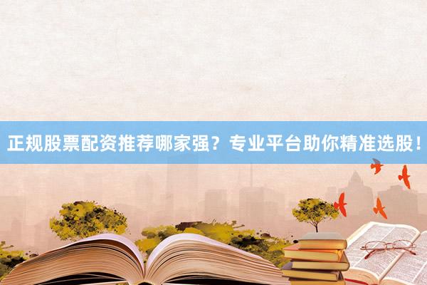 正规股票配资推荐哪家强？专业平台助你精准选股！