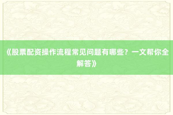 《股票配资操作流程常见问题有哪些？一文帮你全解答》