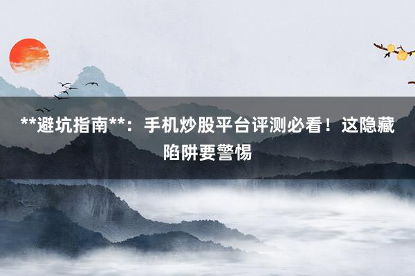 **避坑指南**：手机炒股平台评测必看！这隐藏陷阱要警惕