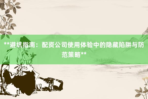 **避坑指南：配资公司使用体验中的隐藏陷阱与防范策略**