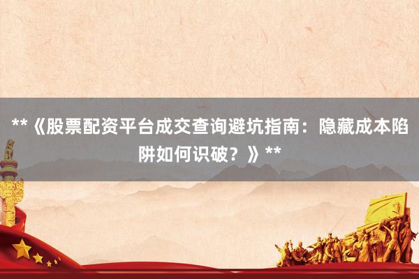 **《股票配资平台成交查询避坑指南：隐藏成本陷阱如何识破？》**