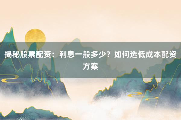 揭秘股票配资：利息一般多少？如何选低成本配资方案
