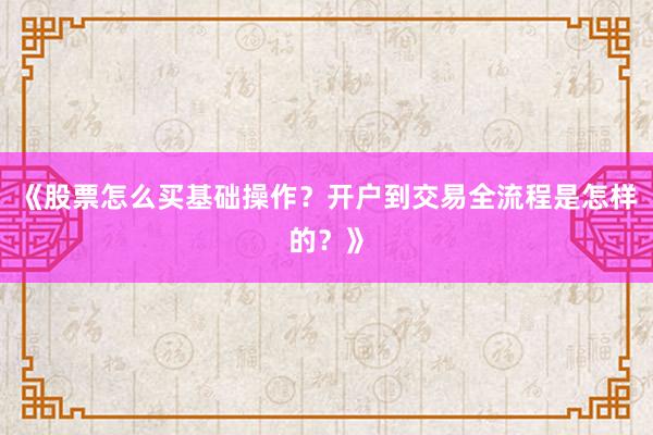 《股票怎么买基础操作？开户到交易全流程是怎样的？》