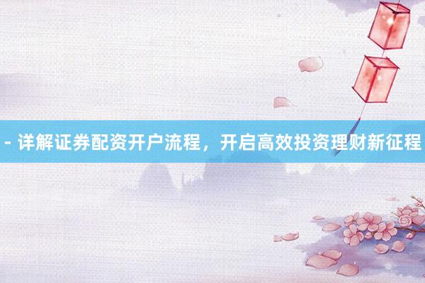 - 详解证券配资开户流程，开启高效投资理财新征程