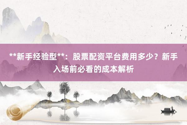 **新手经验型**：股票配资平台费用多少？新手入场前必看的成本解析