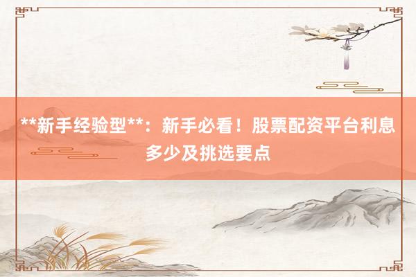 **新手经验型**：新手必看！股票配资平台利息多少及挑选要点