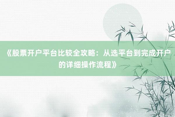 《股票开户平台比较全攻略：从选平台到完成开户的详细操作流程》