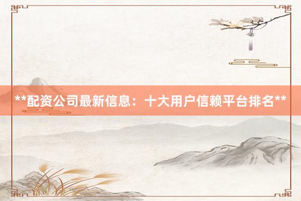 **配资公司最新信息：十大用户信赖平台排名**