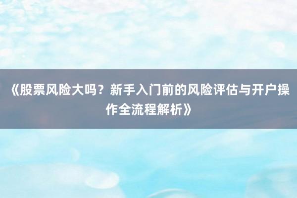 《股票风险大吗？新手入门前的风险评估与开户操作全流程解析》