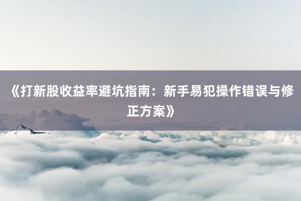 《打新股收益率避坑指南：新手易犯操作错误与修正方案》