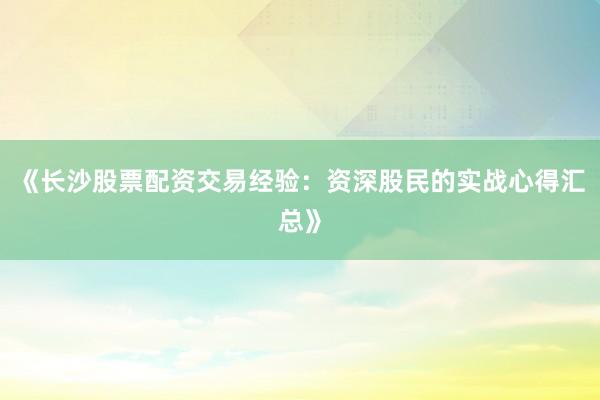 《长沙股票配资交易经验：资深股民的实战心得汇总》