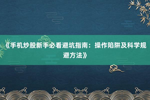 《手机炒股新手必看避坑指南：操作陷阱及科学规避方法》