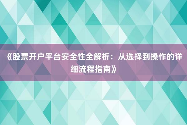 《股票开户平台安全性全解析：从选择到操作的详细流程指南》