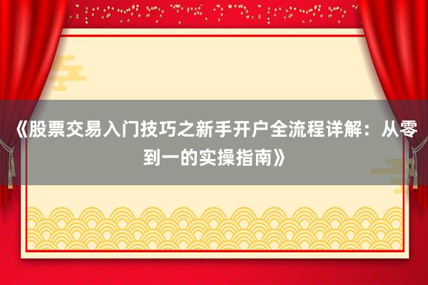 《股票交易入门技巧之新手开户全流程详解：从零到一的实操指南》