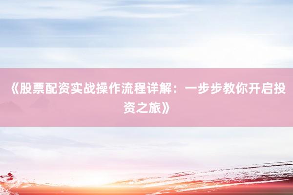 《股票配资实战操作流程详解：一步步教你开启投资之旅》