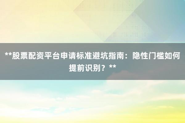 **股票配资平台申请标准避坑指南:隐性门槛如何提前识别?**