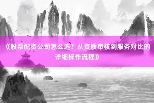 《股票配资公司怎么选？从资质审核到服务对比的详细操作流程》