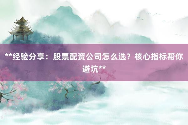 **经验分享:股票配资公司怎么选?核心指标帮你避坑**
