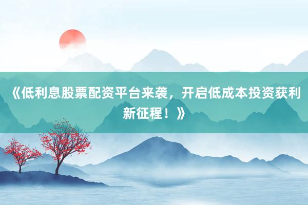 《低利息股票配资平台来袭，开启低成本投资获利新征程！》