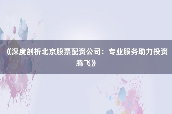 《深度剖析北京股票配资公司：专业服务助力投资腾飞》