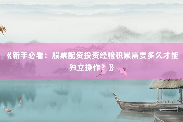 《新手必看：股票配资投资经验积累需要多久才能独立操作？》
