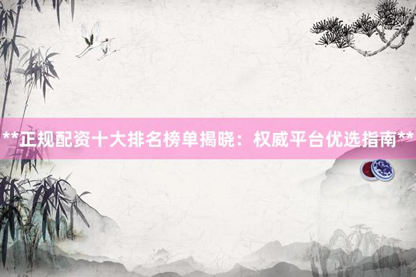 **正规配资十大排名榜单揭晓：权威平台优选指南**