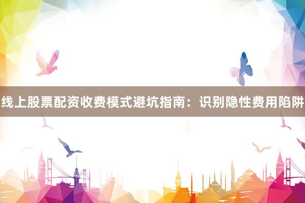 线上股票配资收费模式避坑指南：识别隐性费用陷阱