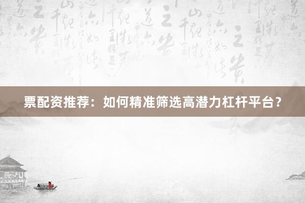 票配资推荐：如何精准筛选高潜力杠杆平台？