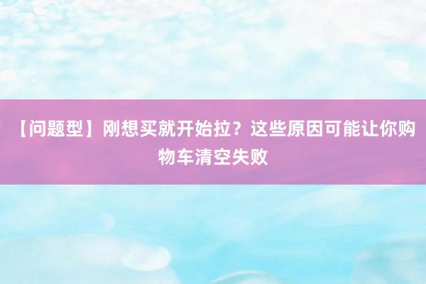 【问题型】刚想买就开始拉？这些原因可能让你购物车清空失败