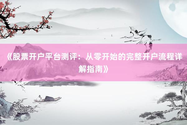 《股票开户平台测评：从零开始的完整开户流程详解指南》