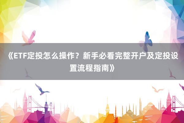 《ETF定投怎么操作？新手必看完整开户及定投设置流程指南》