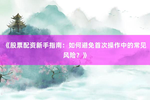 《股票配资新手指南：如何避免首次操作中的常见风险？》
