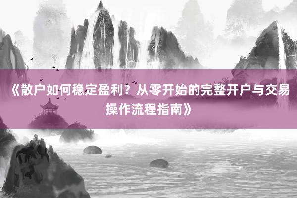 《散户如何稳定盈利？从零开始的完整开户与交易操作流程指南》