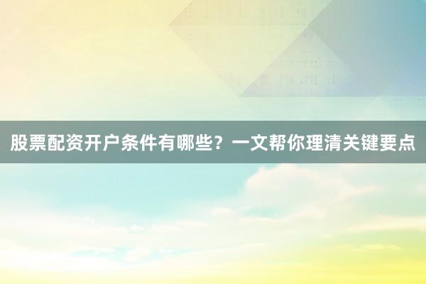 股票配资开户条件有哪些？一文帮你理清关键要点