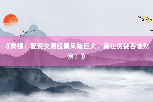 《警惕！配资交易股票风险巨大，莫让贪婪吞噬财富！》